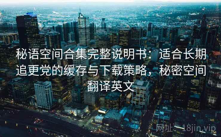 秘语空间合集完整说明书:适合长期追更党的缓存与下载策略,秘密空间翻译英文 秘语空间合集完整说明书:适合长期追更党的缓存与下载策略,秘密空间翻译英文