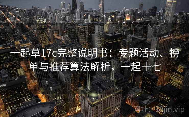 一起草17c完整说明书:专题活动、榜单与推荐算法解析,一起十七 一起草17c完整说明书:专题活动、榜单与推荐算法解析,一起十七