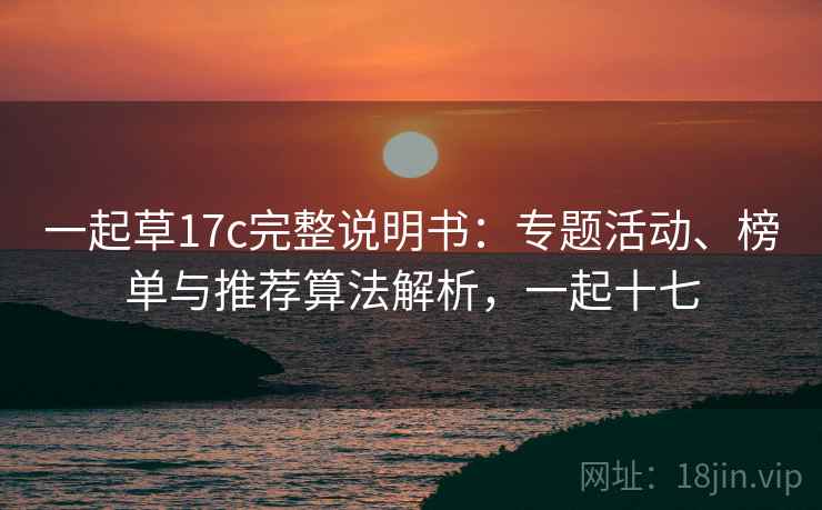 一起草17c完整说明书:专题活动、榜单与推荐算法解析,一起十七 一起草17c完整说明书:专题活动、榜单与推荐算法解析,一起十七