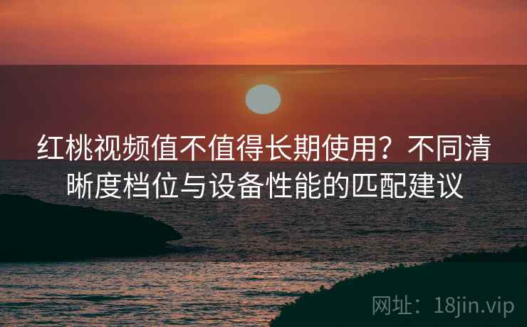红桃视频值不值得长期使用？不同清晰度档位与设备性能的匹配建议
