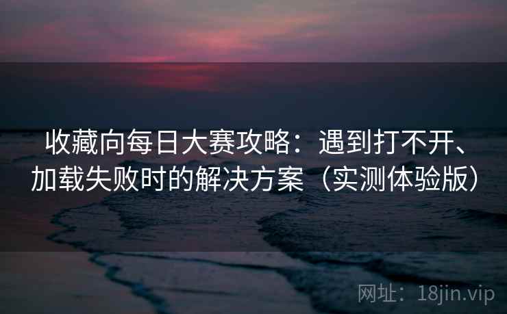 收藏向每日大赛攻略:遇到打不开、加载失败时的解决方案(实测体验版) 收藏向每日大赛攻略:遇到打不开、加载失败时的解决方案(实测体验版)