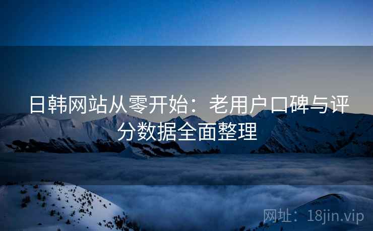 日韩网站从零开始：老用户口碑与评分数据全面整理
