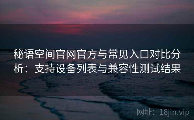 秘语空间官网官方与常见入口对比分析：支持设备列表与兼容性测试结果