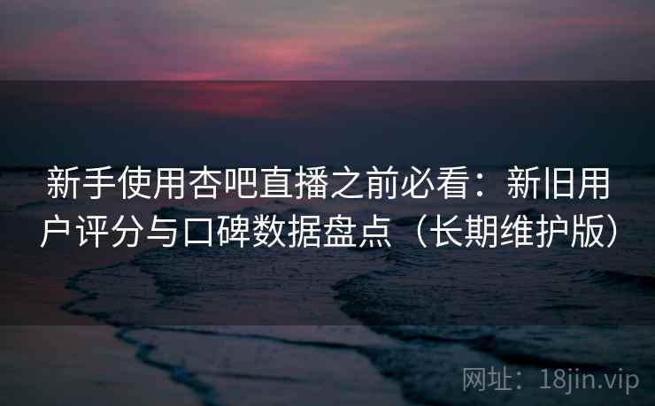 新手使用杏吧直播之前必看：新旧用户评分与口碑数据盘点（长期维护版）