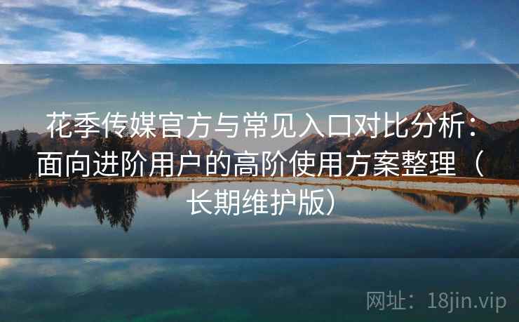 花季传媒官方与常见入口对比分析：面向进阶用户的高阶使用方案整理（长期维护版）