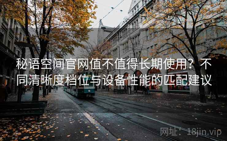 秘语空间官网值不值得长期使用？不同清晰度档位与设备性能的匹配建议