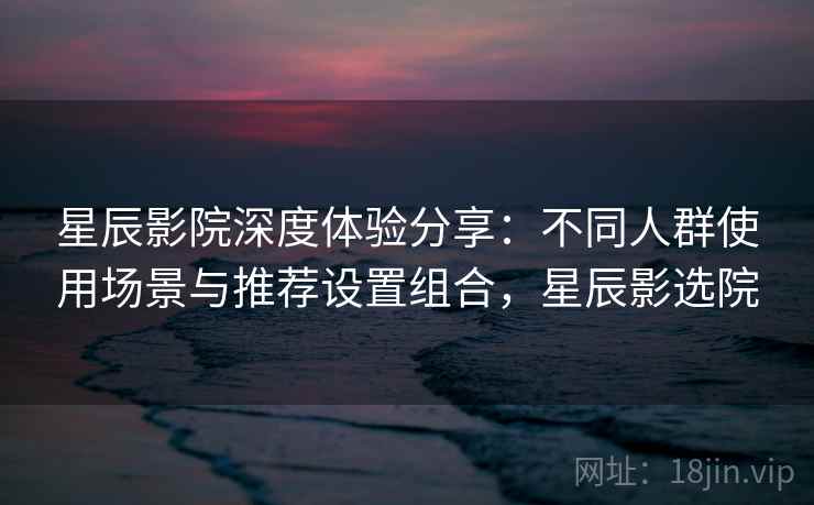星辰影院深度体验分享：不同人群使用场景与推荐设置组合，星辰影选院