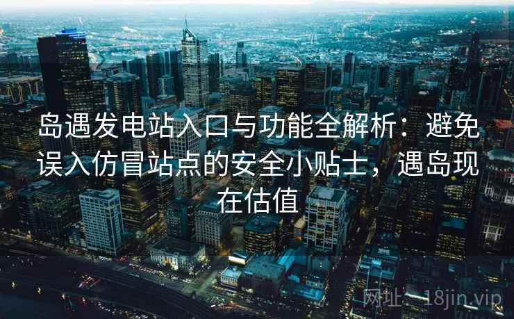 岛遇发电站入口与功能全解析：避免误入仿冒站点的安全小贴士，遇岛现在估值