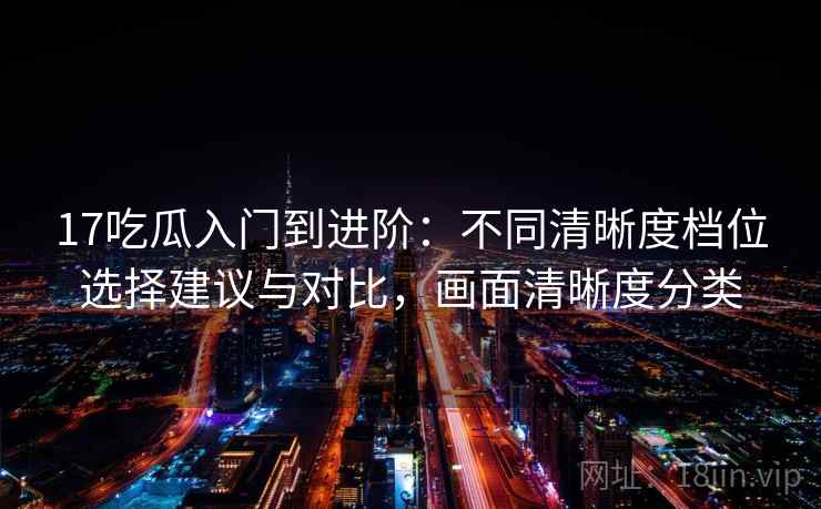 17吃瓜入门到进阶：不同清晰度档位选择建议与对比，画面清晰度分类