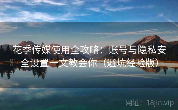 花季传媒使用全攻略：账号与隐私安全设置一文教会你（避坑经验版）