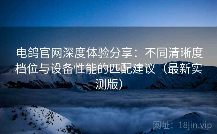 电鸽官网深度体验分享：不同清晰度档位与设备性能的匹配建议（最新实测版）