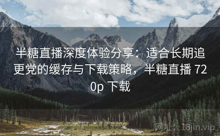 半糖直播深度体验分享：适合长期追更党的缓存与下载策略，半糖直播 720p 下载