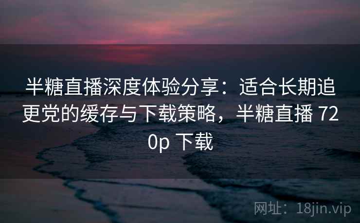 半糖直播深度体验分享：适合长期追更党的缓存与下载策略，半糖直播 720p 下载