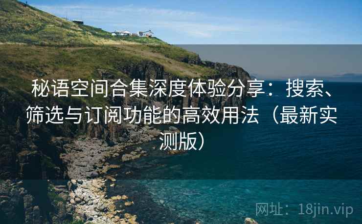 秘语空间合集深度体验分享:搜索、筛选与订阅功能的高效用法(最新实测版) 秘语空间合集深度体验分享:搜索、筛选与订阅功能的高效用法(最新实测版)