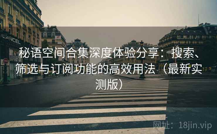 秘语空间合集深度体验分享:搜索、筛选与订阅功能的高效用法(最新实测版) 秘语空间合集深度体验分享:搜索、筛选与订阅功能的高效用法(最新实测版)