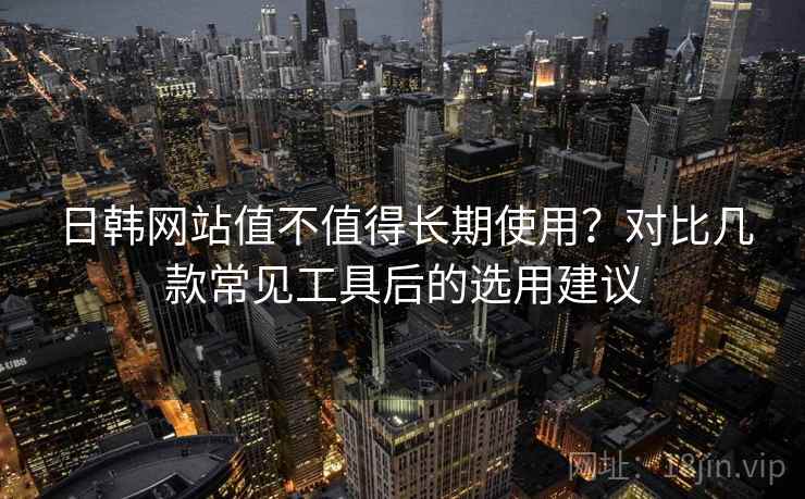 日韩网站值不值得长期使用?对比几款常见工具后的选用建议 日韩网站值不值得长期使用?对比几款常见工具后的选用建议