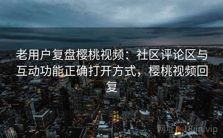 老用户复盘樱桃视频:社区评论区与互动功能正确打开方式,樱桃视频回复 老用户复盘樱桃视频:社区评论区与互动功能正确打开方式,樱桃视频回复