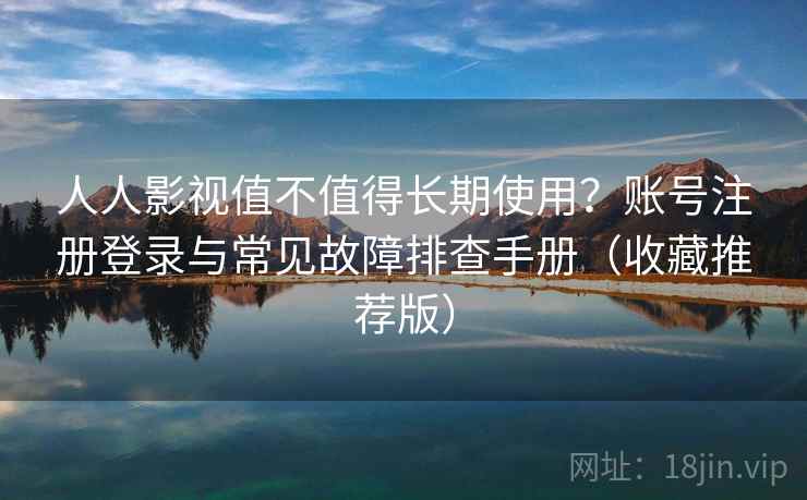 人人影视值不值得长期使用？账号注册登录与常见故障排查手册（收藏推荐版）