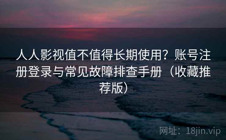 人人影视值不值得长期使用？账号注册登录与常见故障排查手册（收藏推荐版）