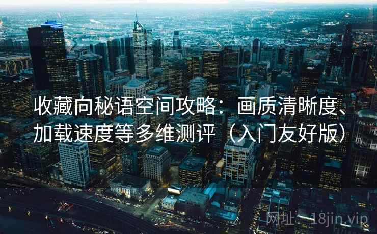 收藏向秘语空间攻略:画质清晰度、加载速度等多维测评(入门友好版) 收藏向秘语空间攻略:画质清晰度、加载速度等多维测评(入门友好版)
