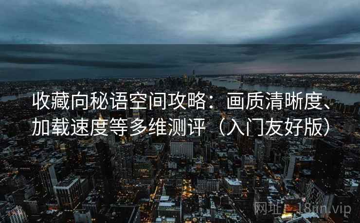 收藏向秘语空间攻略:画质清晰度、加载速度等多维测评(入门友好版) 收藏向秘语空间攻略:画质清晰度、加载速度等多维测评(入门友好版)