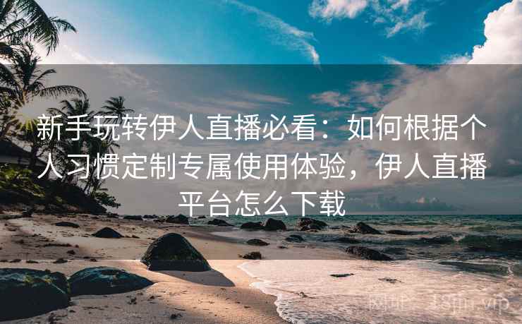 新手玩转伊人直播必看:如何根据个人习惯定制专属使用体验,伊人直播平台怎么下载 新手玩转伊人直播必看:如何根据个人习惯定制专属使用体验,伊人直播平台怎么下载