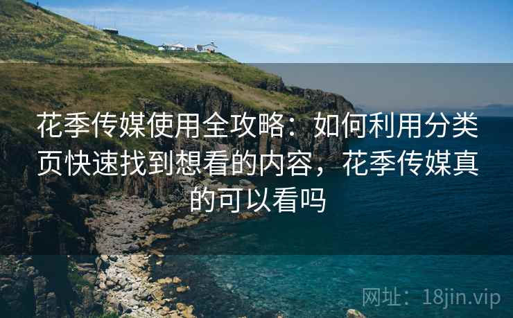 花季传媒使用全攻略：如何利用分类页快速找到想看的内容，花季传媒真的可以看吗