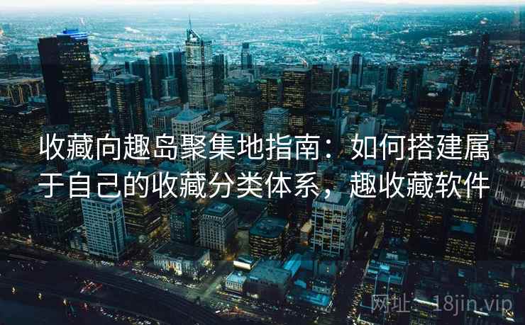 收藏向趣岛聚集地指南:如何搭建属于自己的收藏分类体系,趣收藏软件 收藏向趣岛聚集地指南:如何搭建属于自己的收藏分类体系,趣收藏软件