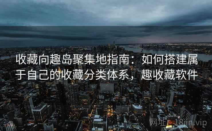 收藏向趣岛聚集地指南:如何搭建属于自己的收藏分类体系,趣收藏软件 收藏向趣岛聚集地指南:如何搭建属于自己的收藏分类体系,趣收藏软件