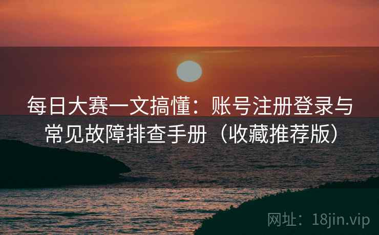 每日大赛一文搞懂:账号注册登录与常见故障排查手册(收藏推荐版) 每日大赛一文搞懂:账号注册登录与常见故障排查手册(收藏推荐版)