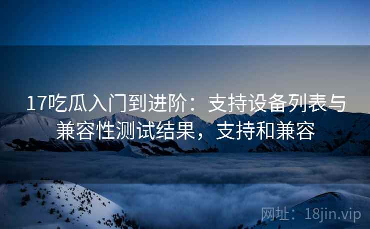 17吃瓜入门到进阶:支持设备列表与兼容性测试结果,支持和兼容 17吃瓜入门到进阶:支持设备列表与兼容性测试结果,支持和兼容