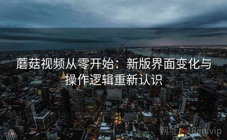 蘑菇视频从零开始:新版界面变化与操作逻辑重新认识 蘑菇视频从零开始:新版界面变化与操作逻辑重新认识