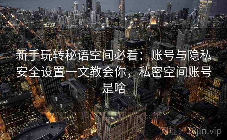 新手玩转秘语空间必看:账号与隐私安全设置一文教会你,私密空间账号是啥 新手玩转秘语空间必看:账号与隐私安全设置一文教会你,私密空间账号是啥