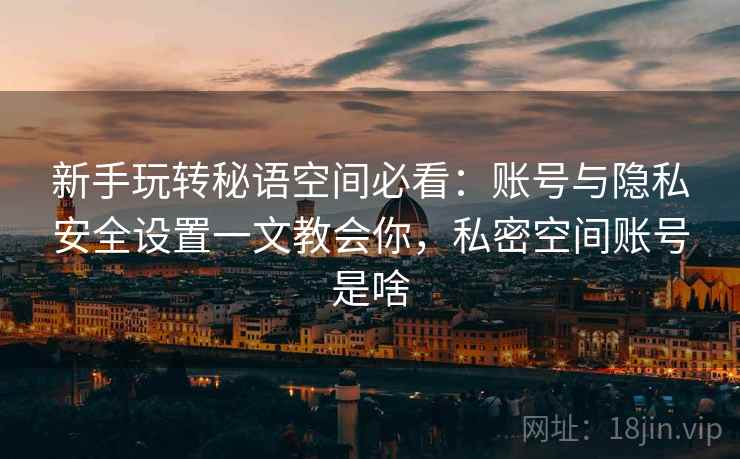 新手玩转秘语空间必看:账号与隐私安全设置一文教会你,私密空间账号是啥 新手玩转秘语空间必看:账号与隐私安全设置一文教会你,私密空间账号是啥