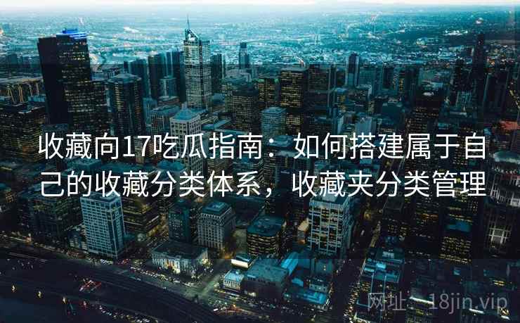 收藏向17吃瓜指南:如何搭建属于自己的收藏分类体系,收藏夹分类管理 收藏向17吃瓜指南:如何搭建属于自己的收藏分类体系,收藏夹分类管理