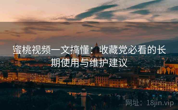 蜜桃视频一文搞懂:收藏党必看的长期使用与维护建议 蜜桃视频一文搞懂:收藏党必看的长期使用与维护建议