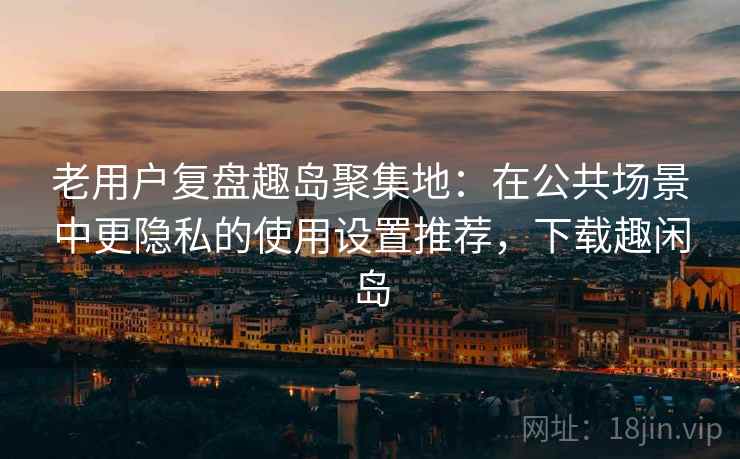 老用户复盘趣岛聚集地:在公共场景中更隐私的使用设置推荐,下载趣闲岛 老用户复盘趣岛聚集地:在公共场景中更隐私的使用设置推荐,下载趣闲岛