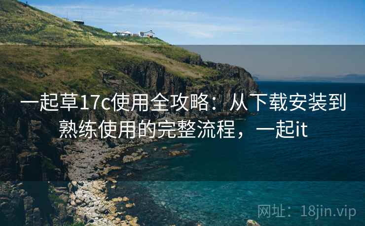 一起草17c使用全攻略：从下载安装到熟练使用的完整流程，一起it