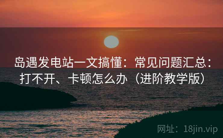 岛遇发电站一文搞懂:常见问题汇总:打不开、卡顿怎么办(进阶教学版) 岛遇发电站一文搞懂:常见问题汇总:打不开、卡顿怎么办(进阶教学版)