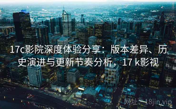 17c影院深度体验分享:版本差异、历史演进与更新节奏分析,17 k影视 17c影院深度体验分享:版本差异、历史演进与更新节奏分析,17 k影视